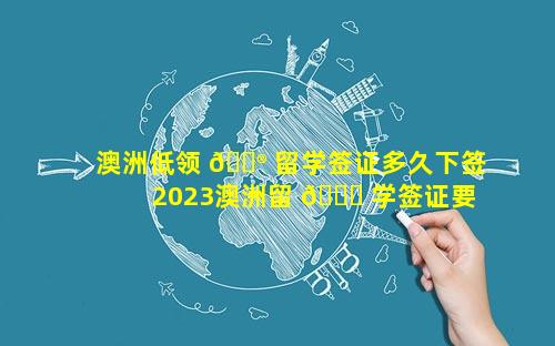 澳洲低领 💮 留学签证多久下签 2023澳洲留 🍁 学签证要多久才能办下来
